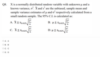 X is a normally distributed random variable with unknown µ and a
known variance, o. X and s are the unbiased, sample mean and
sample variance estimates of u and o respectively calculated from a
Q8.
small random sample. The 95% C.I. is calculated as:
A. X±Zo.025.
|02
B. µ±Zo.025.
s2
C. X±Zo.025
s2
D. µ ± Zo.025.
n
O A. A
В. В
О С. С
O D. D
