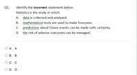 Q1.
Identify the incorrect statement below.
Statistics is the study in which
А.
data is collected and analysed.
ww
В.
mathematical tools are used to make forecasts.
predictions about future events can be made with certainty.
the risk of adverse outcomes can be managed.
C.
D.
www
А. А
ОВ. В
С. С
O D. D
