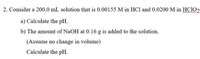 2. Consider a 200.0 mL solution that is 0.00155 M in HCl and 0.0200 M in HCIO2
a) Calculate the pH.
b) The amount of NaOH at 0.16 g is added to the solution.
(Assume no change in volume)
Calculate the pH.
