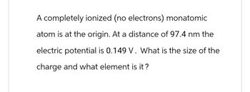 A completely ionized (no electrons) monatomic
atom is at the origin. At a distance of 97.4 nm the
electric potential is 0.149 V. What is the size of the
charge and what element is it?