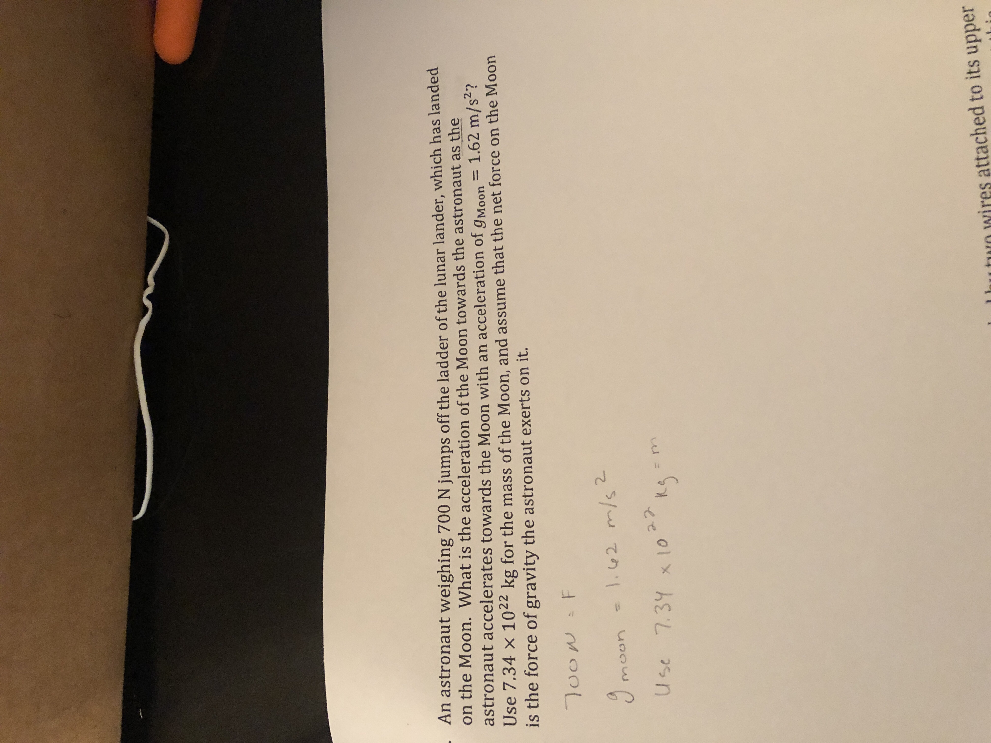 An astronaut weighing 700 N jumps off the ladder of the lunar lander, which has landed
on the Moon. What is the acceleration of the
astronaut accelerates towards the Moon with an acceleration of gMoon
Use 7.34 × 1022 kg for the mass of the Moon, and assume that the net force on the Moon
is the force of gravity the astronaut exerts on it.
Moon towards the astronaut as the
2
Use 7.31o 5
rn
l hutun wires attached to its upper
