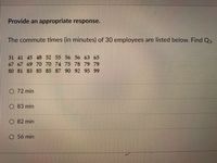 Provide an appropriate response.
The commute times (in minutes) of 30 employees are listed below. Find Q3-
31 41 45 48 52 55 56 56 63 65
67 67 69 70 70 74 75 78 79 79
so S1 S3 85 85 87 90 92 95 99
O 72 min
O 83 min
O 82 min
O 56 min
