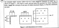 No
An unequal angle section L203x152×12.7 with staggered fasteners in each leg is
shown in Figure I. A36 steel is used, and the holes are punched for 22mm diameter
bolts. Apply the concept of net area of rolled structural shapes, to find the minimum
net area.
57 64
4@38
76
76
Figure 1. (All dimensions are in mm.)
