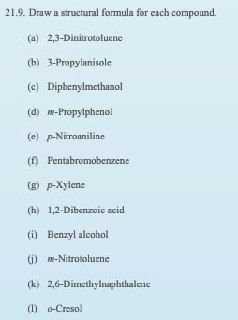 21.9. Draw a structural formula for each compound.
(a) 2,3-Dinitrotoluene
(b) 3-Propylanisole
(e) Diphenylmethanol
(d) -Propylphenol
(e) p-Nitroaniline
(f) Pentabromobenzene
(g) p-Xylene
(h) 1,2-Dibenzoic acid
(i) Benzyl alcohol
(i) m-Nitrotoluene
(k) 2,6-Dimethylnaphthalene
(1) o-Cresol