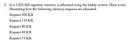 5. In a 1,024-KB segment, memory is allocated using the buddy system. Draw a tree
illustrating how the following memory requests are allocated:
Request 500-KB
Request 135 KB.
Request 80 KB.
Request 48 KB.
Request 31 KB.
