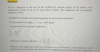 Question 4
The air compressor in the core of the CFM56-5A1 turbofan engine of the Airbus A320
compressors 50 kg/s of air at 5°C and 0.8bar to 30bar. The compressor has an isentropic
efficiency of 85%.
Calculate the isentropic and actual temperature at exit from the compressor.
You can assume for air that y=1.4 cp = 1005 J/kg K
You can assume for isentropic compression.
P₂
P₁
T₁
Compressor Isentropic efficiency is n =
T25 -11
7₂-41
Where T₁ is the temperature at the start of compression in Kelvin and T₂ is the temperature at the
end of compression in Kelvin. The subscripts is for temperature at the end of isentropic compression.
=