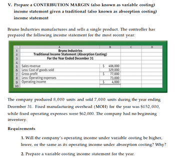 V. Prepare a CONTRIBUTION MARGIN (also known as variable costing)
income statement given a traditional (also known as absorption costing)
income statement
Bruno Industries manufactures and sells a single product. The controller has
prepared the following income statement for the most recent year:
B
C
D
1
2
3
Bruno Industries
Traditional Income Statement (Absorption Costing)
For the Year Ended December 31
4
5
Sales revenue
6
Less: Cost of goods sold
7
Gross profit
8
Less: Operating expenses
9 Operating income
$ 406,000
329,000
$
77,000
73,000
$
4,000
10
The company produced 8,000 units and sold 7,000 units during the year ending
December 31. Fixed manufacturing overhead (MOH) for the year was $152,000,
while fixed operating expenses were $62,000. The company had no beginning
inventory.
Requirements
1. Will the company's operating income under variable costing be higher,
lower, or the same as its operating income under absorption costing? Why?
2. Prepare a variable costing income statement for the year.