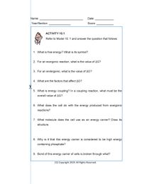 Name:
Date:
Year/Section:
Score:
ACTIVITY 10.1
Refer to Model 10. 1 and answer the question that follows
1. What is free energy? What is its symbol?
2. For an exergonic reaction, what is the value of AG?
3. For an endergonic, what is the value of AG?
4. What are the factors that affect AG?
5. What is energy coupling? In a coupling reaction, what must be the
overall value of AG?
6. What does the cell do with the energy produced from exergonic
reactions?
7. What molecule does the cell use as an energy carrier? Draw its
structure.
8. Why is it that this energy carrier is considered to be high energy
containing phosphate?
9. Bond of this energy carrier of cells is broken through what?
212 Copyright 2019. All Rights Reserved.
