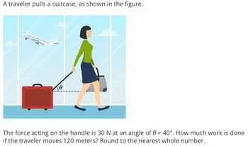 A traveler pulls a suitcase, as shown in the figure.
LLLLLL
The force acting on the handle is 30 N at an angle of 0 = 40°. How much work is done
if the traveler moves 120 meters? Round to the nearest whole number.