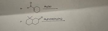 The image depicts two chemical reactions involving organic compounds.

1. **Reaction 1:**
   - **Reactant:** The reactant is a cyclohexenone structure with an aldehyde group attached (O═H).
   - **Reagent:** Ph₂CuLi (Diphenylcopper lithium).
   - **Process:** This reaction involves the addition of the Ph₂CuLi to the α, β-unsaturated carbonyl compound (cyclohexenone), potentially leading to a conjugate addition or 1,4-addition.

2. **Reaction 2:**
   - **Reactant:** The structure is a bicyclic compound with an oxygen heteroatom in one of the rings.
   - **Reagent:** Ph₃P=CH(CH₂CH₃) (Wittig reagent).
   - **Process:** This is a Wittig reaction, where the phosphonium ylide reacts with the carbonyl group of the bicyclic compound to form an alkene by replacing the carbonyl oxygen with a C=C bond.

These reactions are commonly used in organic synthesis for modifying carbonyl compounds and creating new carbon-carbon double bonds.