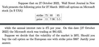 Suppose that on 27 October 2022, Wall Street Journal in New
York presents the following price for 27 March 2023 call options on Microsoft
stock (in $ USA)
strike 75 80 85
price 11 7.96 5.5
while the annual interest rate is 4% per year. On this date (27 October
2022) the Microsoft stock was trading at $81.625.
Suppose we decide that the volatility of the market is 30%. Should you
buy the call option as the European one with strike price $80? Justify your
answer.