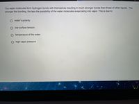 The water molecules form hydrogen bonds with themselves resulting in much stronger bonds than those of other liquids. The
stronger the bonding, the less the possibility of the water molecules evaporating into vapor. This is due to:
O water's polarity
O low surface tension
O temperature of the water
high vapor pressure
MacBook Ai
