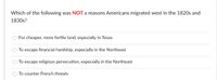 Which of the following was NOT a reasons Americans migrated west in the 1820s and
1830s?
For cheaper, more fertile land, especially in Texas
To escape financial hardship, especially in the Northeast
To escape religious persecution, especially in the Northeast
To counter French threats
