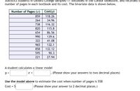 Statistics students in Oxnard College sampled 11 textbooks in the Condor bookstore, and recorded ti
number of pages in each textbook and its cost. The bivariate data is shown below,
Number of Pages (x)
Cost(y)
859
118.26
264
34.96
738
116.32
820
115.8
654
86.56
990
139.6
322
41.08
965
132.1
858
132.12
595
90.3
221
27.94
A student calculates a linear model
y =
x +
(Please show your answers to two decimal places)
Use the model above to estimate the cost when number of pages is 558
Cost = $
(Please show your answer to 2 decimal places.)
