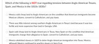 Which of the following is NOT true regarding tensions between Anglo-American Texans,
Spain, and Mexico in the 1810s-1830s?
Mexico sold cheap land to Anglo-Americans on the condition that American immigrants become
Mexican citizens, convert to Catholicism, and pay taxes.
There was little interest among southern Anglo-Americans in Texas's land because it was less
fertile and more expensive than land in Georgia, USA.
Spain sold cheap land to Anglo-Americans in Texas, New Spain on the condition that American
immigrants change their allegiance to Spain, convert to Catholicism, and pay taxes.
Mexico abolished slavery in 1829 to deter Anglo-American immigration into Texas, Mexico,
although Mexico continued to practice slavery in Vera Cruz.
