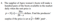 4. The supplier of Apex women's boots will make x
hundred pairs of the boots available in the market
daily when the unit price is
50x
p = S(x)=
- dollars. Find the producers'
20 – x
surplus if the price is set at p = $40/ pair .
