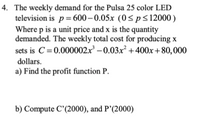 4. The weekly demand for the Pulsa 25 color LED
television is p= 600– 0.05x (0 <ps12000)
Where p is a unit price and x is the quantity
demanded. The weekly total cost for producing x
sets is C=0.000002x³ – 0.03x² +400x+80,000
dollars.
a) Find the profit function P.
b) Compute C'(2000), and P’(2000)
