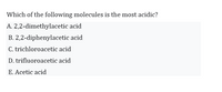 Which of the following molecules is the most acidic?
A. 2,2-dimethylacetic acid
B. 2,2-diphenylacetic acid
C. trichloroacetic acid
D. trifluoroacetic acid
E. Acetic acid
