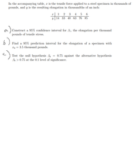 In the accompanying table, x is the tensile force applied to a steel specimen in thousands of
pounds, and y is the resulting elongation in thousandths of an inch:
x| 1 2 3 4 5 6
y 14 33 40 63 76 85
a ) Construct a 95% confidence interval for B1, the elongation per thousand
pounds of tensile stress.
Find a 95% prediction interval for the elongation of a specimen with
xo = 3.5 thousand pounds.
Test the null hypothesis Bo = 0.75 against the alternative hypothesis
Bo > 0.75 at the 0.1 level of significance.
