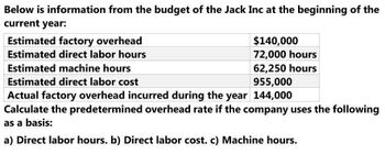 Below is information from the budget of the Jack Inc at the beginning of the
current year:
Estimated factory overhead
Estimated direct labor hours
Estimated machine hours
$140,000
72,000 hours
62,250 hours
955,000
Estimated direct labor cost
Actual factory overhead incurred during the year 144,000
Calculate the predetermined overhead rate if the company uses the following
as a basis:
a) Direct labor hours. b) Direct labor cost. c) Machine hours.