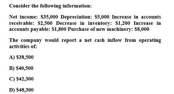 Consider the following information:
Net income: $35,000 Depreciation: $5,000 Increase in accounts
receivable: $2,500 Decrease in inventory: $1,200 Increase in
accounts payable: $1,800 Purchase of new machinery: $8,000
The company would report a net cash inflow from operating
activities of:
A) $38,500
B) $40,500
C) $42,300
D) $48,300