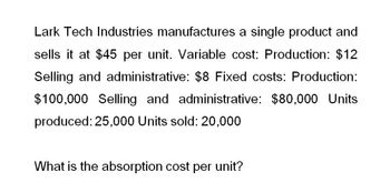 Lark Tech Industries manufactures a single product and
sells it at $45 per unit. Variable cost: Production: $12
Selling and administrative: $8 Fixed costs: Production:
$100,000 Selling and administrative: $80,000 Units
produced: 25,000 Units sold: 20,000
What is the absorption cost per unit?