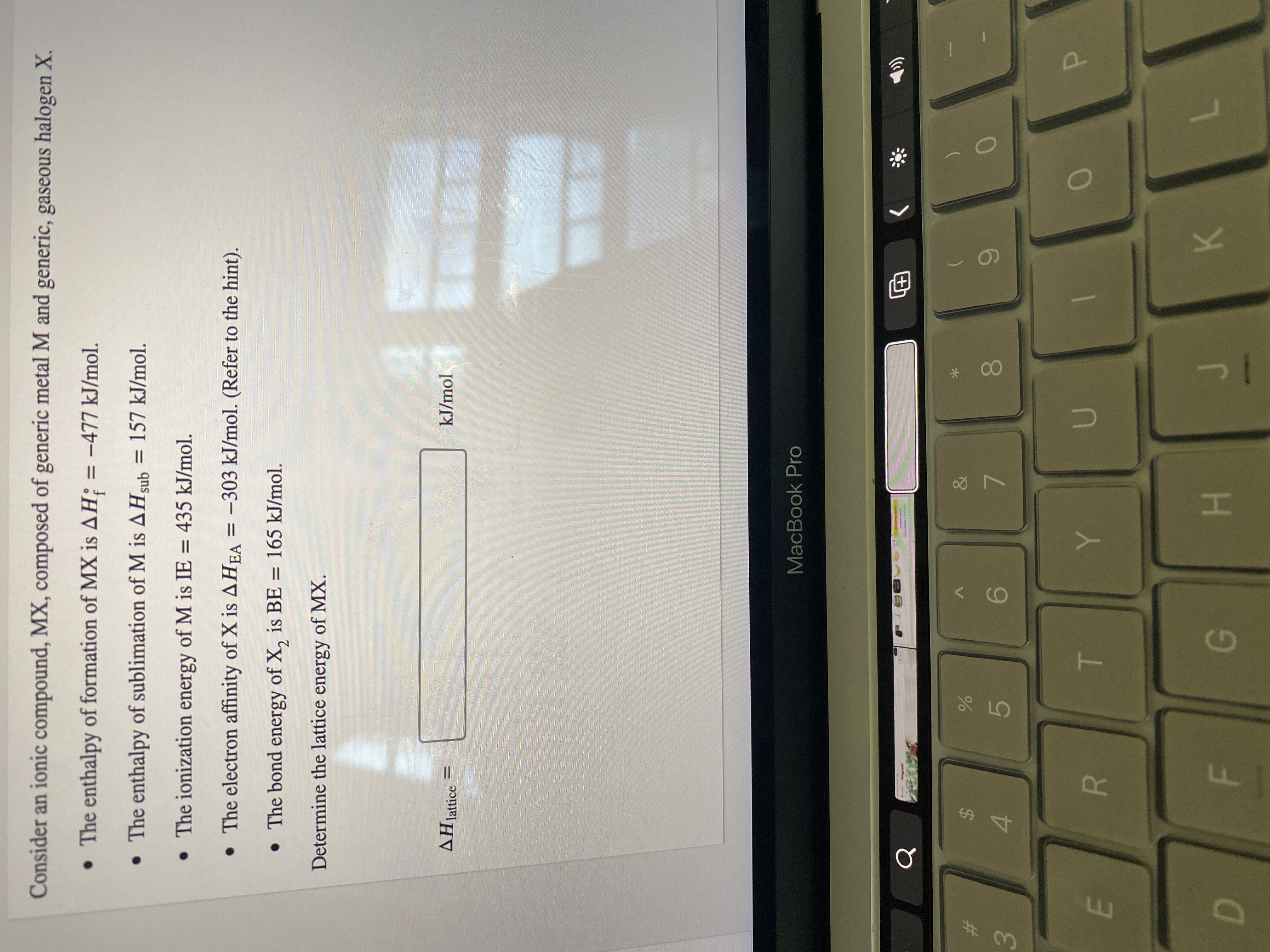 P
00
R
Consider an ionic compound, MX, composed of generic metal M and generic, gaseous halogen X.
• The enthalpy of formation of MX is AH; = -477 kJ/mol.
• The enthalpy of sublimation of M is AHsub = 157 kJ/mol.
• The ionization energy of M is IE = 435 kJ/mol.
• The electron affinity of X is AHEA = -303 kJ/mol. (Refer to the hint).
• The bond energy of X, is BE = 165 kJ/mol.
Determine the lattice energy of MX.
AHjattice
kJ/mol
MacBook Pro
>
巴
%23
2$
6
96.
7.
4.
5.
3.
H.
K.
