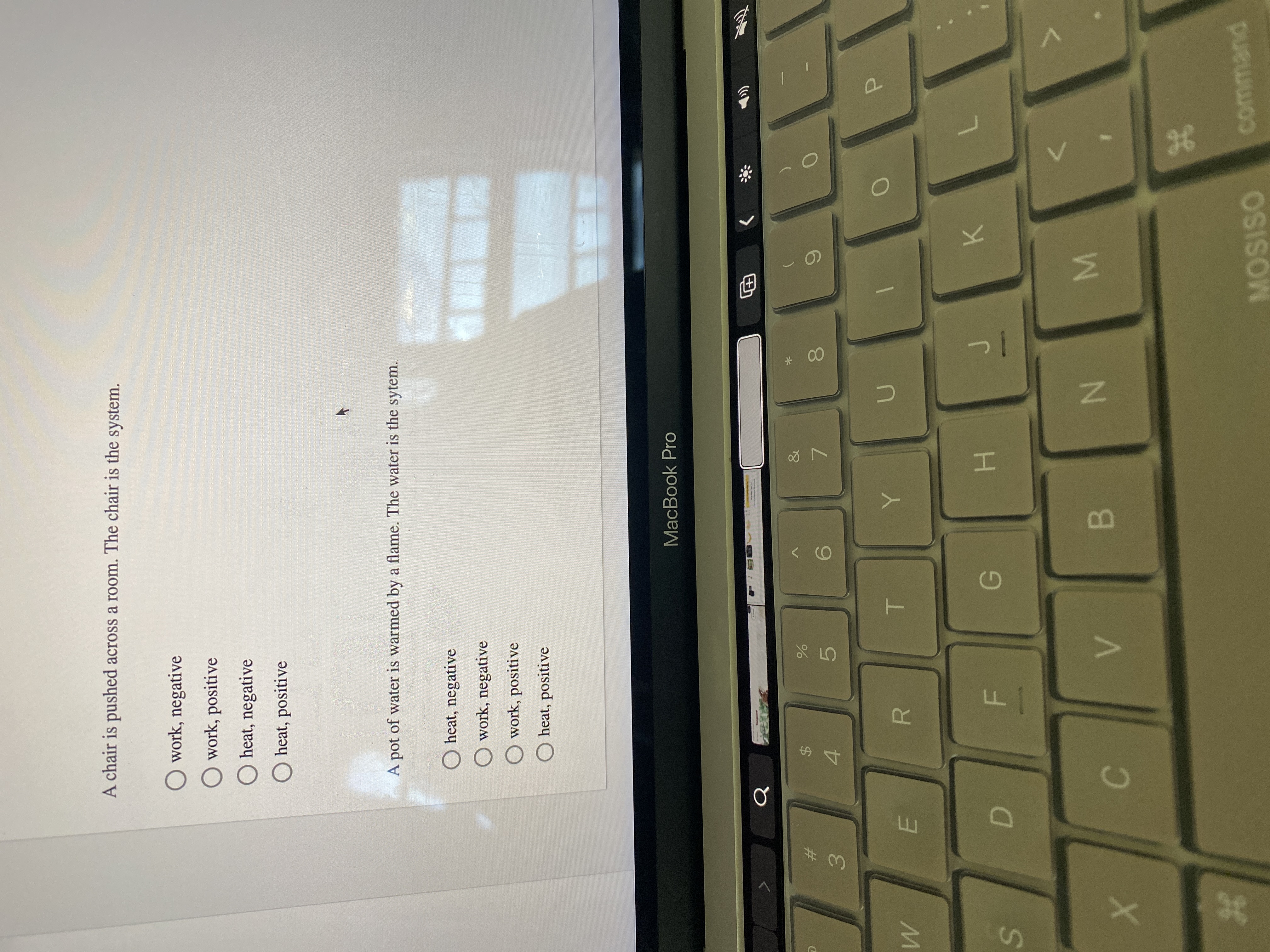 B
F.
%24
D.
36
%23
A chair is pushed across a room. The chair is the system.
O work, negative
O work, positive
O heat, negative
O heat, positive
A pot of water is warmed by a flame. The water is the sytem.
O heat, negative
O work, negative
O work, positive
O heat, positive
MacBook Pro
Q
&
%23
$4
9.
7.
4.
5.
3.
R.
K.
H.
command
MOSISO
