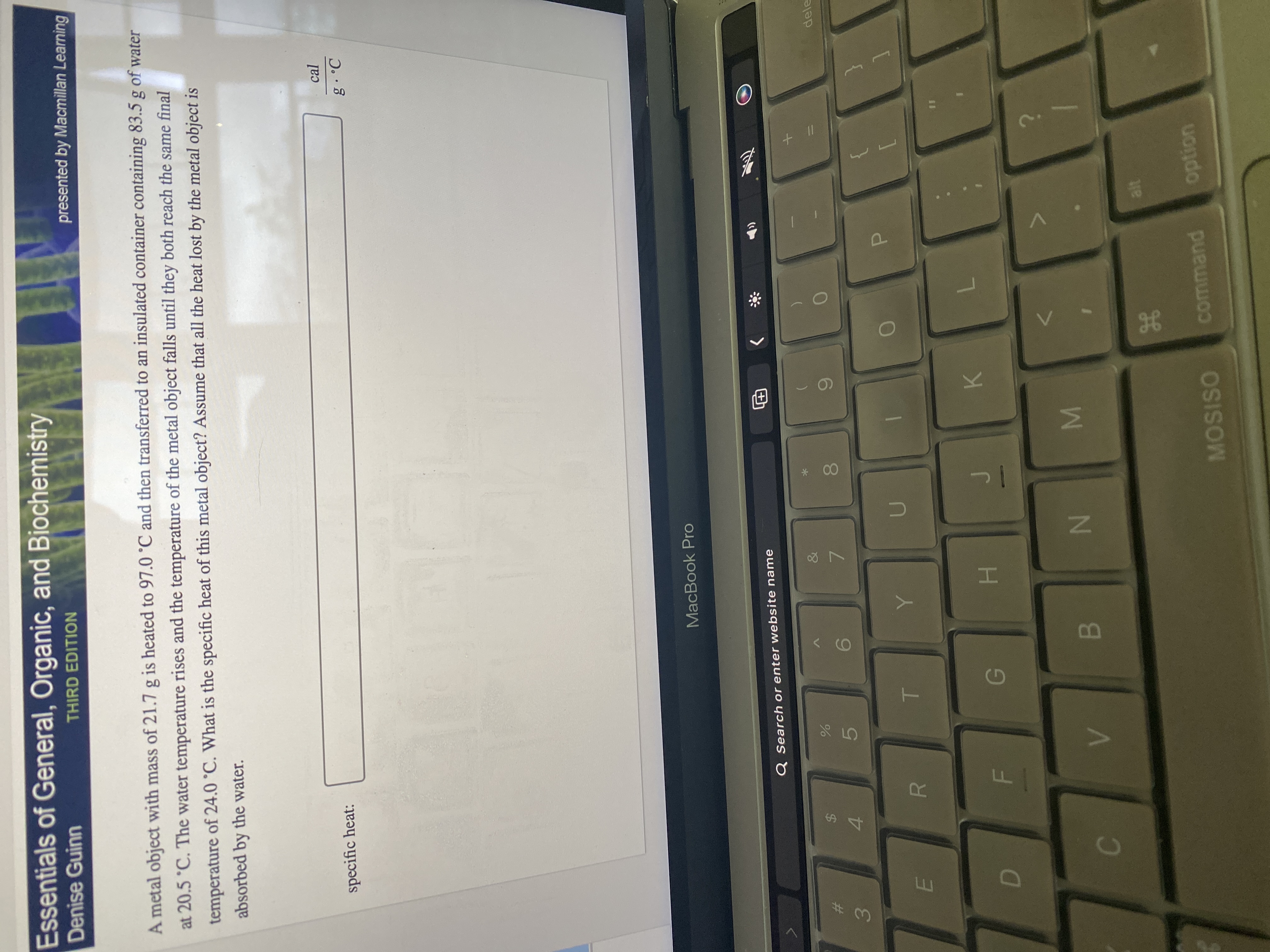 + I|
H
IM
IN
Essentials of General, Organic, and Biochemistry
Denise Guinn
THIRD EDITION
presented by Macmillan Learning
A metal object with mass of 21.7 g is heated to 97.0 °C and then transferred to an insulated container containing 83.5 g of water
at 20.5 °C. The water temperature rises and the temperature of the metal object falls until they both reach the same final
temperature of 24.0 °C. What is the specific heat of this metal object? Assume that all the heat lost by the metal object is
absorbed by the water.
specific heat:
cal
MacBook Pro
Q Search or enter website name
&
%23
%24
dele
6.
7.
4.
5.
3.
P.
K
H.
B.
MOSISO
command
uondo
