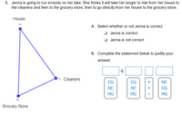 5. Jenna is going to run errands on her bike. She thinks it will take her longer to ride from her house to
the cleaners and then to the grocery store, then to go directly from her house to the grocery store.
House
H
A. Select whether or not Jenna is correct.
Jenna is correct
O Jenna is not correct
B. Complete the statement below to justify your
answer.
+
C Cleaners
CG
CG
HC
HC
HC
>
CG
HG
HG
HG
Grocery Store
