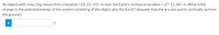 An object with mass 2 kg moves from a location <22, 21, -41> m near the Earth's surface to location <-27,11,48> m. What is the
change in the potential energy of the system consisting of the object plus the Earth? (Assume that the +y axis points vertically up from
the ground.)
i
