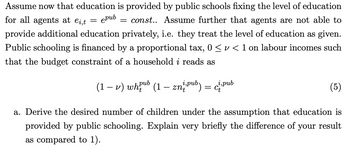 for all agents at ei,t epub
Assume now that education is provided by public schools fixing the level of education
const.. Assume further that agents are not able to
provide additional education privately, i.e. they treat the level of education as given.
Public schooling is financed by a proportional tax, 0 ≤ v < 1 on labour incomes such
that the budget constraint of a household i reads as
=
=
Ct
(1 − v) whub (1 – zn² pub) = ² pub
(5)
a. Derive the desired number of children under the assumption that education is
provided by public schooling. Explain very briefly the difference of your result
as compared to 1).