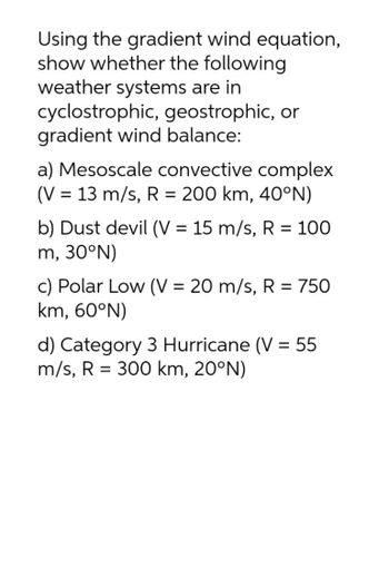 Using the gradient wind equation,
show whether the following
weather systems are in
cyclostrophic, geostrophic, or
gradient wind balance:
a) Mesoscale convective complex
(V = 13 m/s, R = 200 km, 40°N)
b) Dust devil (V = 15 m/s, R = 100
m, 30°N)
c) Polar Low (V = 20 m/s, R = 750
km, 60°N)
d) Category 3 Hurricane (V = 55
m/s, R = 300 km, 20°N)