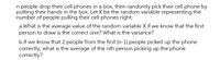 n people drop their cell phones in a box, then randomly pick their cell phone by
putting their hands in the box. Let X be the random variable representing the
number of people pulling their cell phones right:
a.What is the average value of the random variable X if we know that the first
person to draw is the correct one? What is the variance?
b.lf we know that 2 people from the first (n-1) people picked up the phone
correctly, what is the average of the nth person picking up the phone
correctly?
