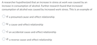 A researcher hypothesized that an increase in stress at work was caused by an
increase in consumption of alcohol. Further research found that increased
consumption of alcohol was caused by increased work stress. This is an example of
a)
a presumed cause-and-effect relationship
a cause-and-effect relationship
c) an accidental cause-and-effect relationship
d)
a reverse cause-and-effect relationship
