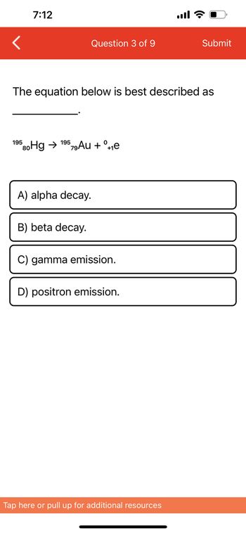 7:12
Question 3 of 9
195 80Hg → 19579Au + ºe
The equation below is best described as
A) alpha decay.
B) beta decay.
C) gamma emission.
D) positron emission.
all?
Tap here or pull up for additional resources
Submit