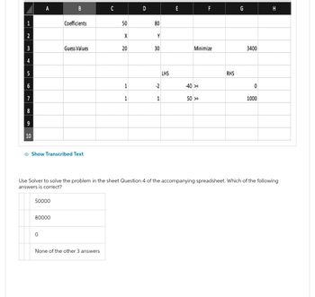1
2
3
4
5
6
7
8
9
10
A
50000
B
Show Transcribed Text
80000
0
Coefficients
Guess Values
C
None of the other 3 answers
50
X
20
1
1
D
80
Y
30
-2
1
LHS
E
Minimize
-40 >=
F
50 >=
RHS
G
3400
Use Solver to solve the problem in the sheet Question 4 of the accompanying spreadsheet. Which of the following
answers is correct?
0
1000
H