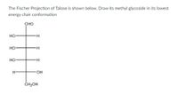 The Fischer Projection of Talose is shown below. Draw its methyl glycoside in its lowest
energy chair conformation
CHO
но
но
H.
но
HO.
ČH,OH
