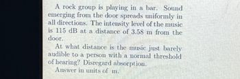 A rock group is playing in a bar. Sound
emerging from the door spreads uniformly in
all directions. The intensity level of the music
is 115 dB at a distance of 3.58 m from the
door.
At what distance is the music just barely
audible to a person with a normal threshold
of hearing? Disregard absorption.
Answer in units of m.