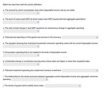 Match the each term with the correct definition:
a. The amount by which consumption rises when disposable income rise by one dollar.
b. The level of output (real GDP) at which output (real GDP) equals planned aggregate expenditure.
c. The ratio of total change in real GDP caused by an autonomous change in aggregate spending.
d. Total planned spending on final goods and services in the economy.
=
e. The equation showing how individual household's consumer spending varies with its current disposable income.
f. Consumption spending that is not related to the level of disposable income.
g. Unintended change in inventories occuring when actual sales are higher or lower than expected sales.
h. Planned investment spending plus unplanned inventory investment.
i. The relationship for the whole economy between agreegate current disposable income and aggregate consumer
spending.
j. The stocks of goods held to satisfy future sales.