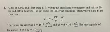 2. A gas at 300 K and 1 bar (state 1) flows through an adiabatic compressor and exits at 20
bar and 700 K (state 2). The gas obeys the following equation of state, where a and B are
constants.
v-B
The values are given as a = 10-3 _m³k
bar mol
the gas at 1 bar is Cp = 30
mol K
RT ар
+
P T
and B = 8 x 10-5 m³. The heat capacity of
mol