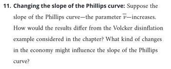 11. Changing the slope of the Phillips curve: Suppose the
slope of the Phillips curve-the parameter v-increases.
How would the results differ from the Volcker disinflation
example considered in the chapter? What kind of changes
in the economy might influence the slope of the Phillips
curve?