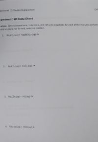 periment 10: Double Replacement
CHN
xperiment 10: Data Sheet
nalysis: Write conventional, total ionic, and net ionic equations for each of the mixtures perform
solid or gas is not formed, write no reaction.
1. Na,CO3 (aq) + Mg(NO3)2 (aq) →
2. NazCO3 (aq) + CaCl2 (aq) →
3. Na,CO3 (aq) + HCI(aq)→
4. Na,CO3 (aq) + KOH(aq) →
