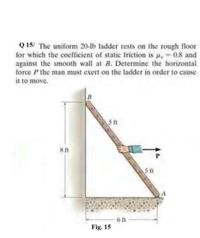 Q 15/ The uniform 20-lb ladder rests on the rough floor
for which the coefficient of static friction is u, 0.8 and
against the smooth wall at B. Determine the horizontal
force P the man must exert on the ladder in order to cause
it to move.
B
5 ft
8ft
S ft
6 ft
Fig. 15
