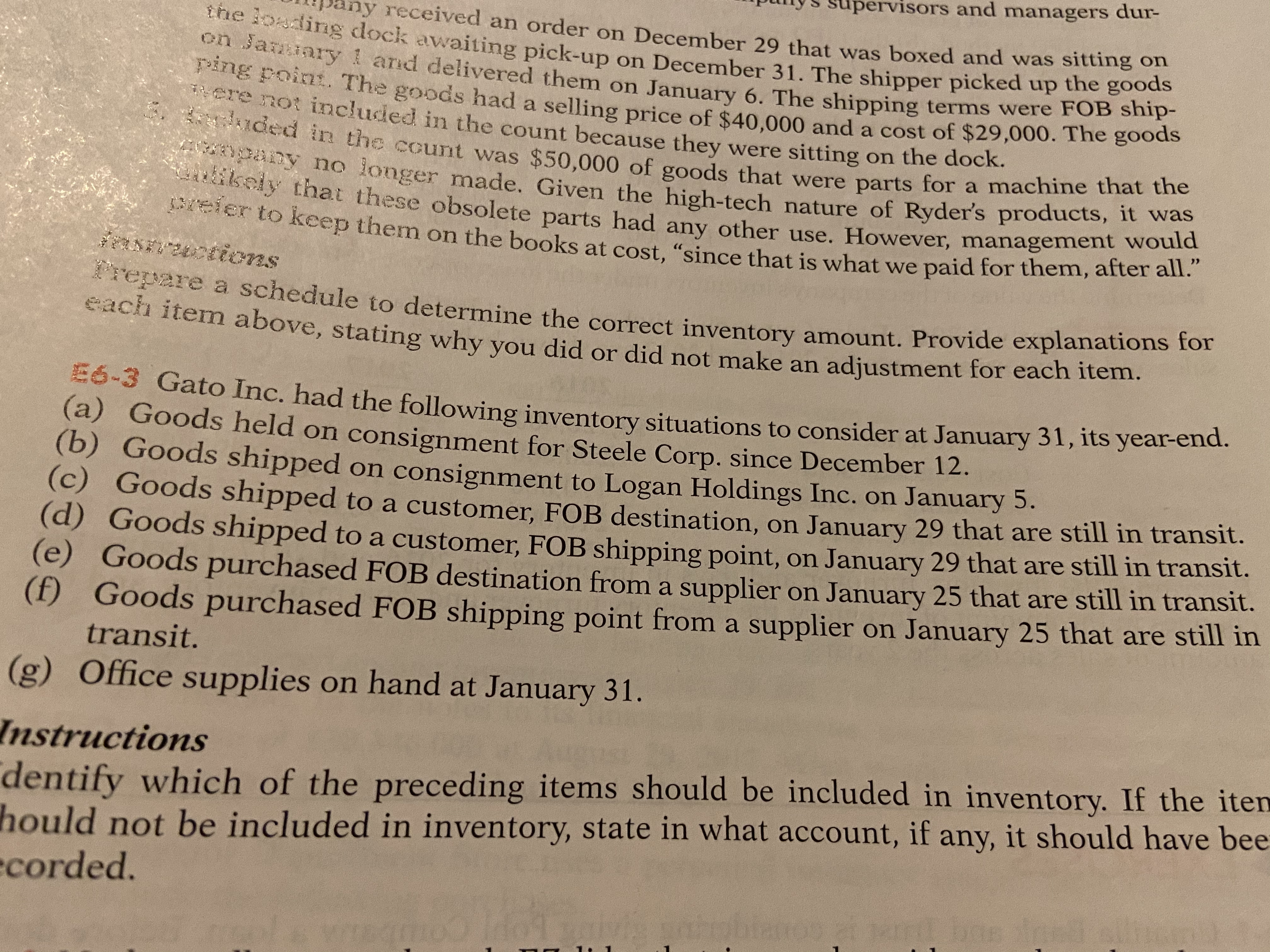 ipunys supervisors and managers dur-
pany received an order on December 29 that was boxed and was sitting o
the ioading dock awaiting pick-up on December 31. The shipper picked up the
on January 1 and delivered them on January 6. The shipping terms were FOB ship-
g Foint. The goods had a selling price of $40.000 and a cost of $29,000. The goods
*ere not included in the count because they were sitting on the doCk.
uded in the count was $50,000 of goods that were parts for a machine that the
ny no longer made. Given the high-tech nature of Ryder's products, it wa
ikely that these obsolete parts had any other use. However, management would
Breier to keep them on the books at cost, "since that is what we paid for them, after all."
RN tions
*repare a schedule to determine the correct inventory amount. Provide explanations to
each item above, stating why you did or did not make an adjustment for eacn nem.
-3 Gato Inc. had the following inventory situations to consider at January 31, its year-end.
(a) Goods held on consignment for Steele Corp. since December 12.
(b) Goods shipped on consignment to Logan Holdings Inc. on January 5.
(c) Goods shipped to a customer, FOB destination, on January 29 that are still in transit.
(d) Goods shipped to a customer, FOB shipping point, on January 29 that are still in transit.
(e) Goods purchased FOB destination from a supplier on January 25 that are still in transit.
(f) Goods purchased FOB shipping point from a supplier on January 25 that are still in
transit.
(g) Office supplies on hand at January 31.
dentify which of the preceding items should be included in inventory. If the iten
hould not be included in inventory, state in what account, if any, it should have bee
ecorded.
Instructions
