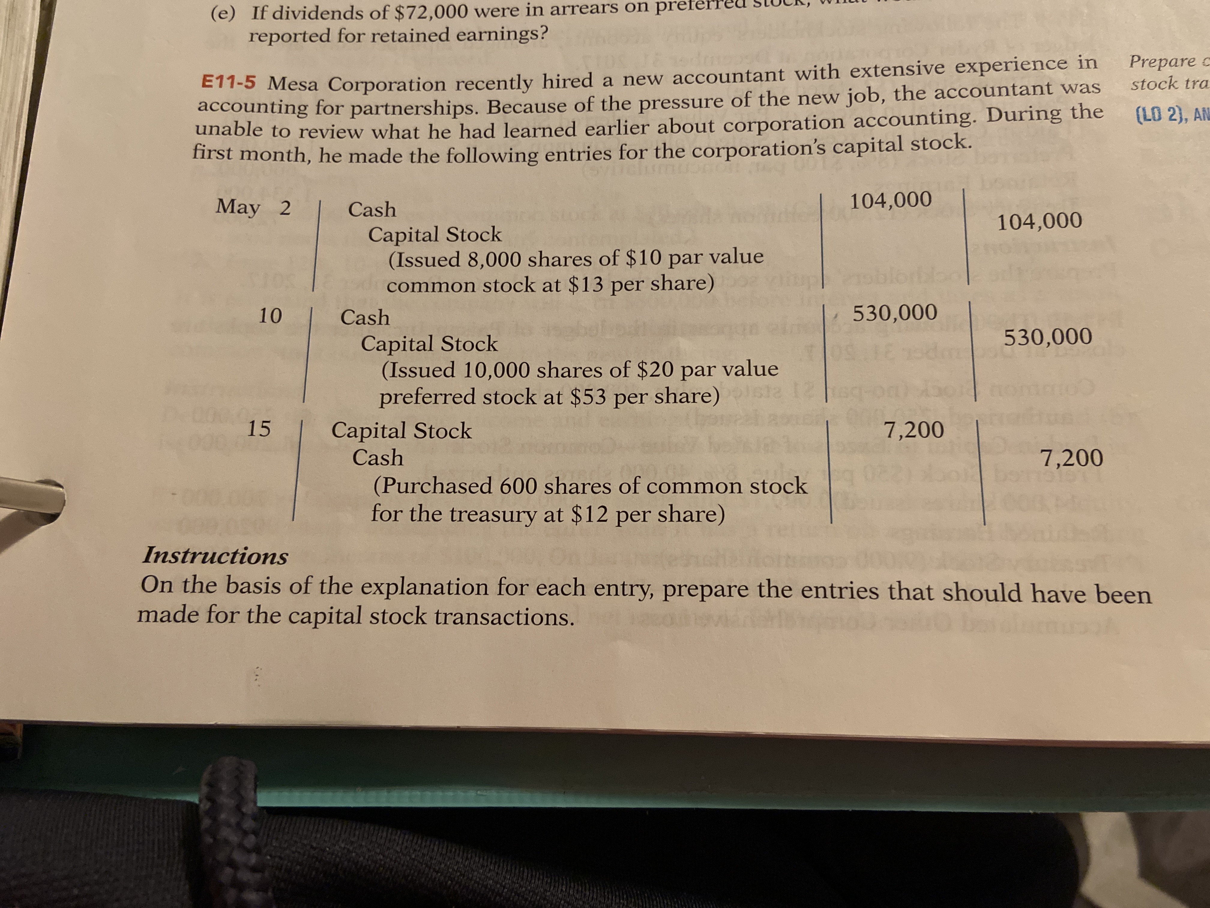 (e) If dividends of $72,000 were in arrears on preferreu SLUCK, WInutu
reported for retained earnings?
ETT-5 Mesa Corporation recently hired a new accountant with extensive experience in
accounting for partnerships. Because of the pressure of the new job, the accountant was
unable to review what he had learned earlier about corporation accounting. During the
first month, he made the following entries for the corporation's capital stock.
Prepare c
stock tra
(LO 2), AN
May 2
Cash
104,000
104,000
Capital Stock
(Issued 8,000 shares of $10 par value
common stock at $13 per share)
noblorb
10
Cash
530,000
Capital Stock
(Issued 10,000 shares of $20 par value
preferred stock at $53 per share)
530,000
12
15
Capital Stock
Cash
7,200
7,200
be
(Purchased 600 shares of common stock
for the treasury at $12 per share)
Instructions
On the basis of the explanation for each entry, prepare the entries that should have been
made for the capital stock transactions.
