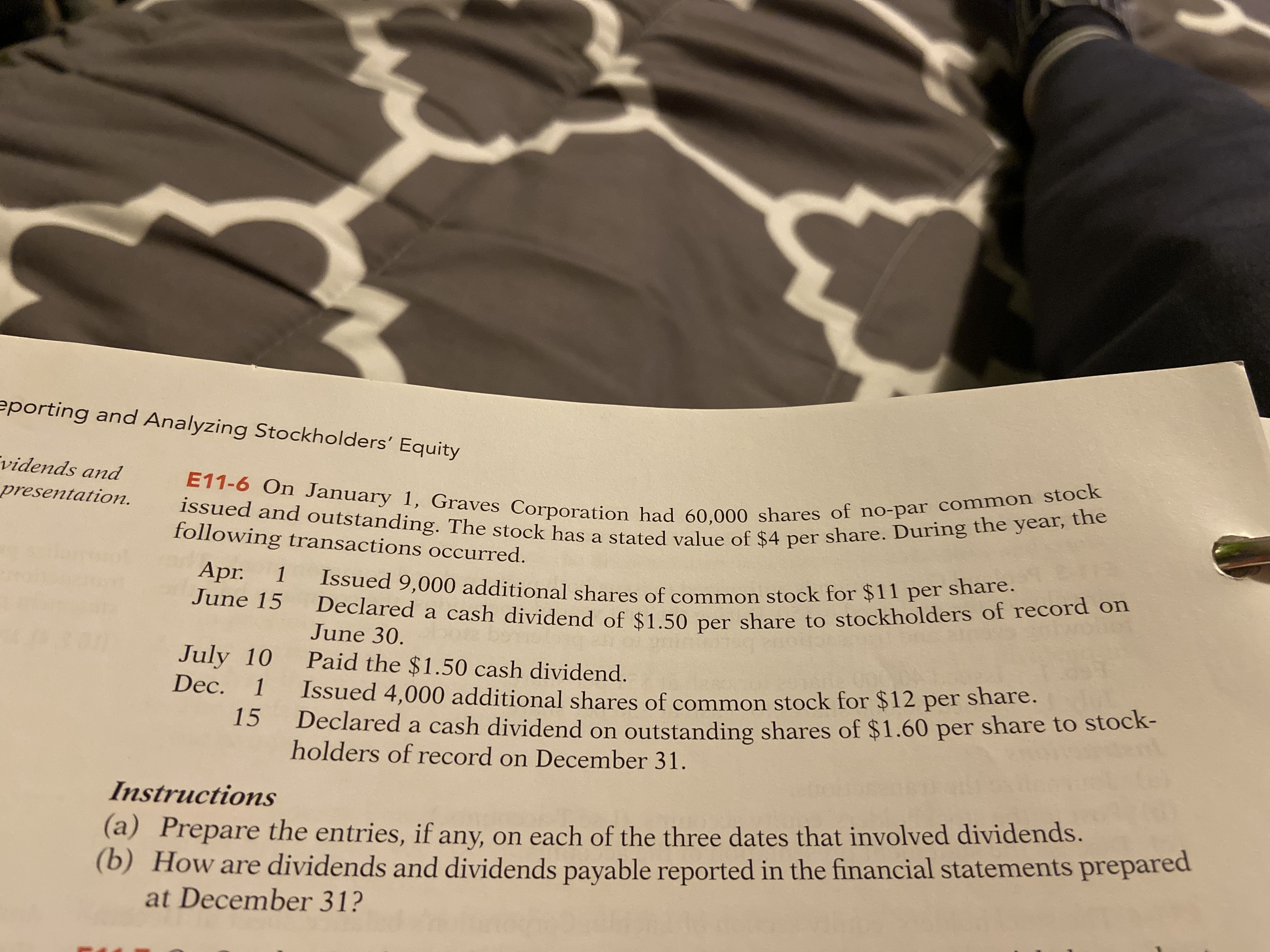 eporting and Analyzing Stockholders' Equity
vidends and
E11-6 On January 1, Graves Corporation had 60,000 shares of no-par common stock
presentation.
issued and outstanding. The stock has a stated value of $4 per share. During the year, the
following transactions occurred.
Apr.
June 15
Issued 9,000 additional shares of common stock for $11 per share.
Declared a cash dividend of $1.50 per share to stockholders of record on
1
June 30.
July 10 Paid the $1.50 cash dividend.
Dec. 1 Issued 4,000 additional sbares of common stock for $12 per share.
15
Dec.
Declared a cash dividend on outstanding shares of $1.60 per share to stock-
holders of record on December 31.
Instructions
(a) Prepare the entries, if any, on each of the three dates that involved dividends.
(b) How are dividends and dividends payable reported in the financial statements prepared
at December 31?
