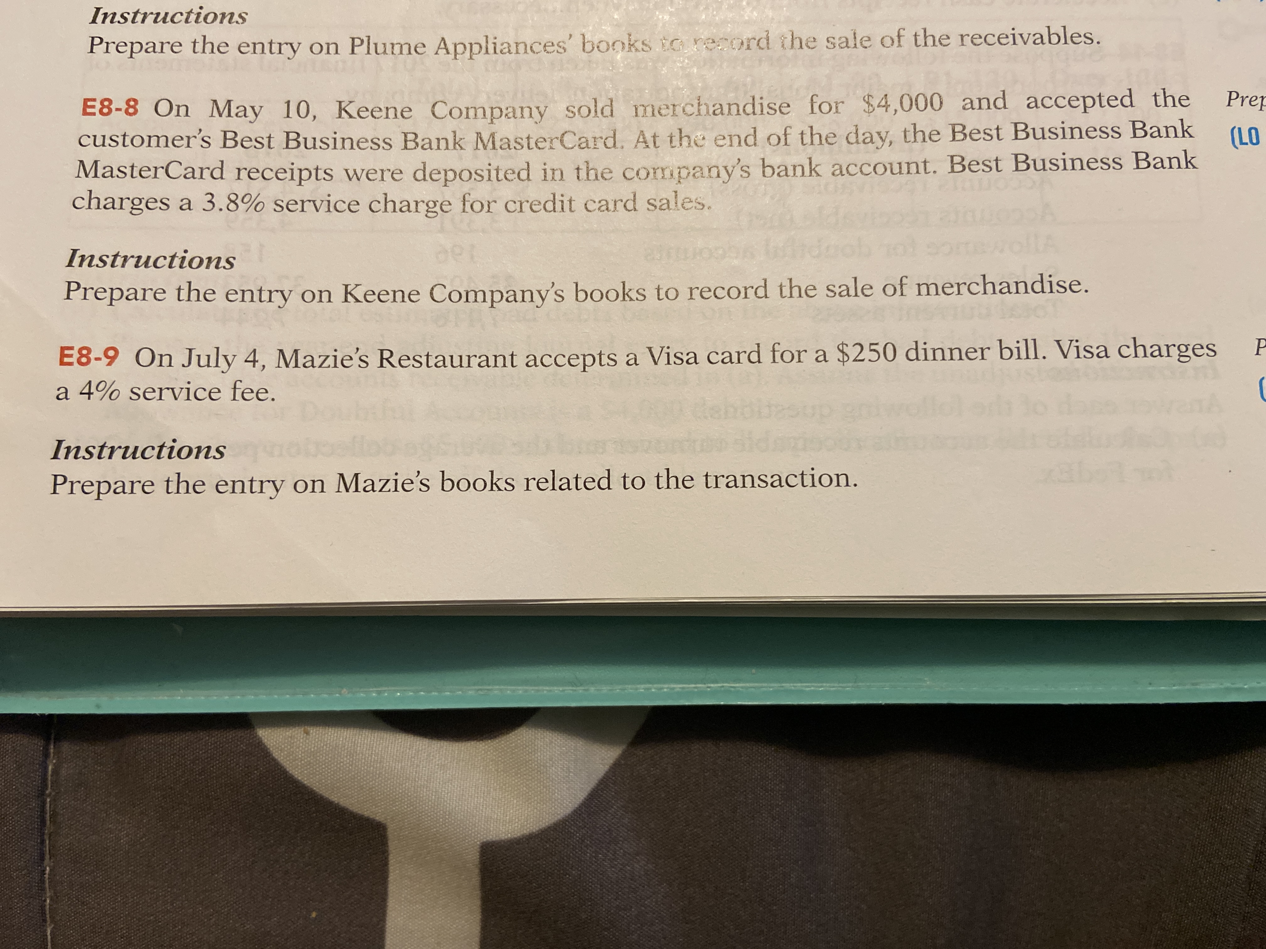 Instructions
Prepare the entry on Plume Appliances' books to record the sale of the receivables.
E8-8 On May 10, Keene Company sold merchandise for $4,000 and accepted the
customer's Best Business Bank MasterCard. At the end of the day, the Best Business Bank
MasterCard receipts were deposited in the company's bank account. Best Business Bank
charges a 3.8% service charge for credit card sales.
Prep
(LO
Instructions
Prepare the entry on Keene Company's books to record the sale of merchandise.
E8-9 On July 4, Mazie's Restaurant accepts a Visa card for a $250 dinner bill. Visa charges
a 4% service fee.
Instructions
Prepare the entry on Mazie's books related to the transaction.
