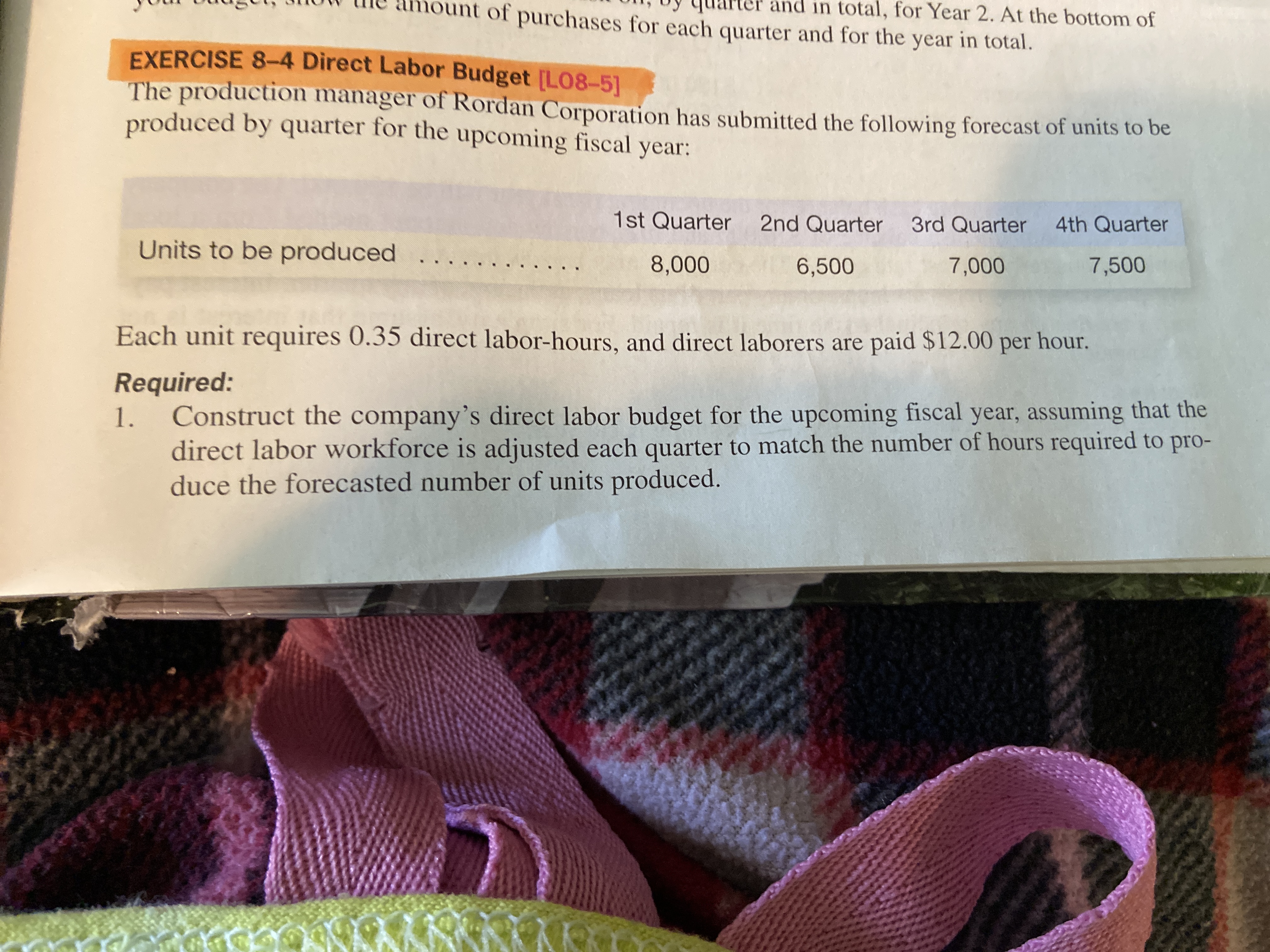 TUUI UuugUl, how t
me amount of purchases for each quarter and for the year in total.
Jy quarter and in total, for Year 2. At the bottom of
EXERCISE 8-4 Direct Labor Budget [L08-5]
The production manager of Rordan Corporation has submitted the following forecast of units to be
produced by quarter for the upcoming fiscal year:
1st Quarter 2nd Quarter 3rd Quarter 4th Quarter
Units to be produced ..
8,000
6,500
7,000
7,500
Each unit requires 0.35 direct labor-hours, and direct laborers are paid $12.00 per hour.
Required:
Construct the company's direct labor budget for the upcoming fiscal year, assuming that the
direct labor workforce is adjusted each quarter to match the number of hours required to pro-
duce the forecasted number of units produced.
1.
