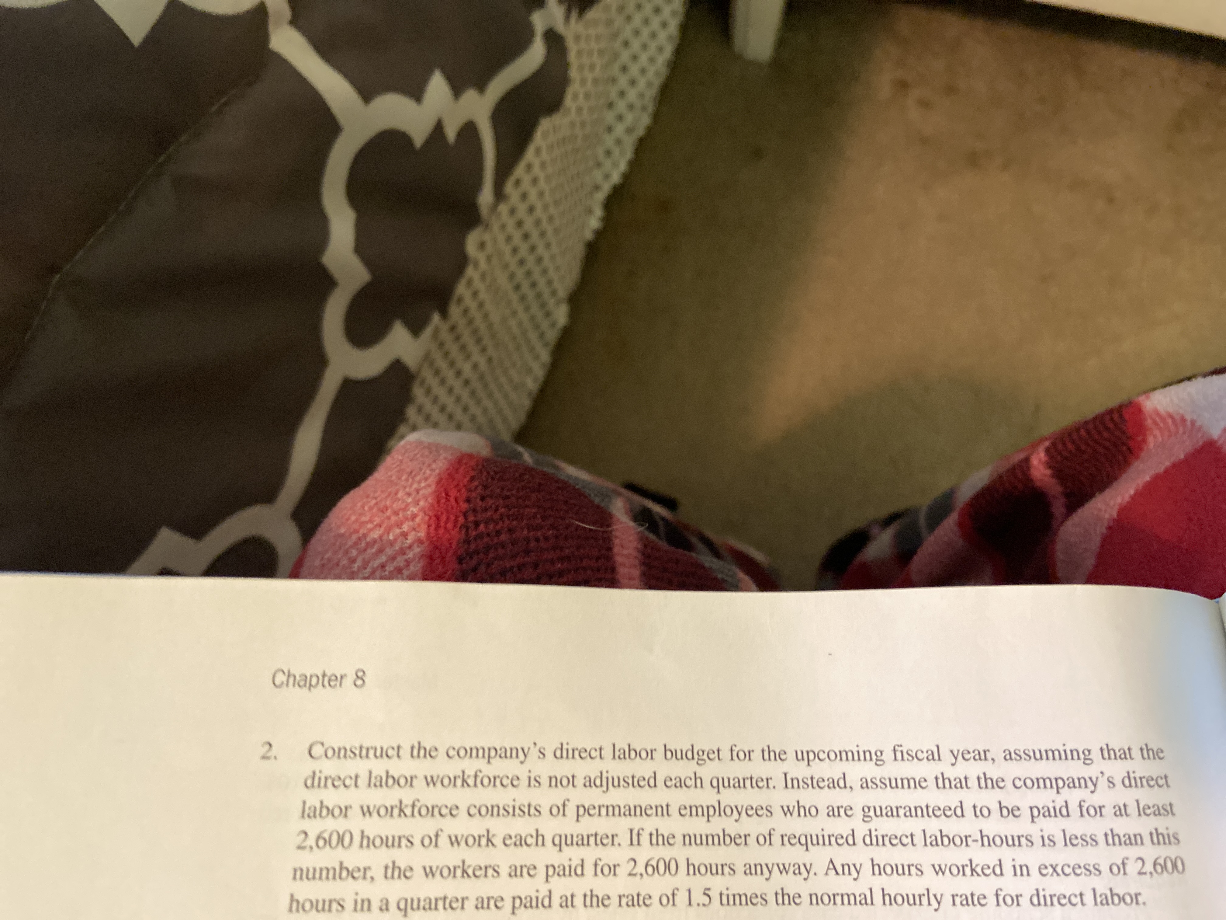 Chapter 8
2. Construct the company's direct labor budget for the upcoming fiscal year, assuming that the
direct labor workforce is not adjusted each quarter. Instead, assume that the company's direct
labor workforce consists of permanent employees who are guaranteed to be paid for at least
2,600 hours of work each quarter. If the number of required direct labor-hours is less than this
number, the workers are paid for 2,600 hours anyway. Any hours worked in excess of 2,600
hours in a quarter are paid at the rate of 1.5 times the normal hourly rate for direct labor.
